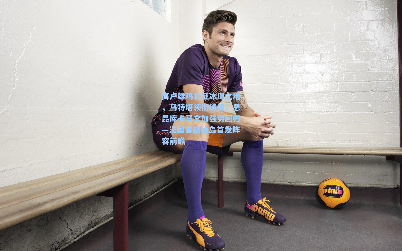 高卢雄鸡北征冰川之地，马特塔领衔锋线，恩昆库卡马文加强势回归—法国客战冰岛首发阵容前瞻