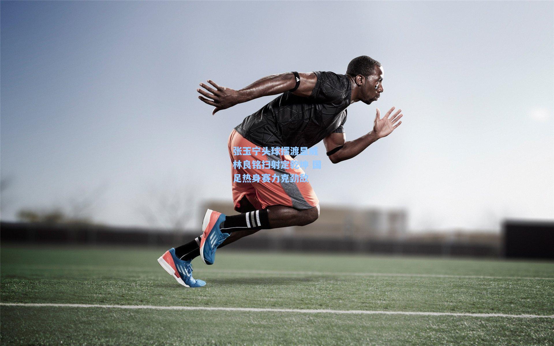 张玉宁头球摆渡显威 林良铭扫射定乾坤 国足热身赛力克劲敌