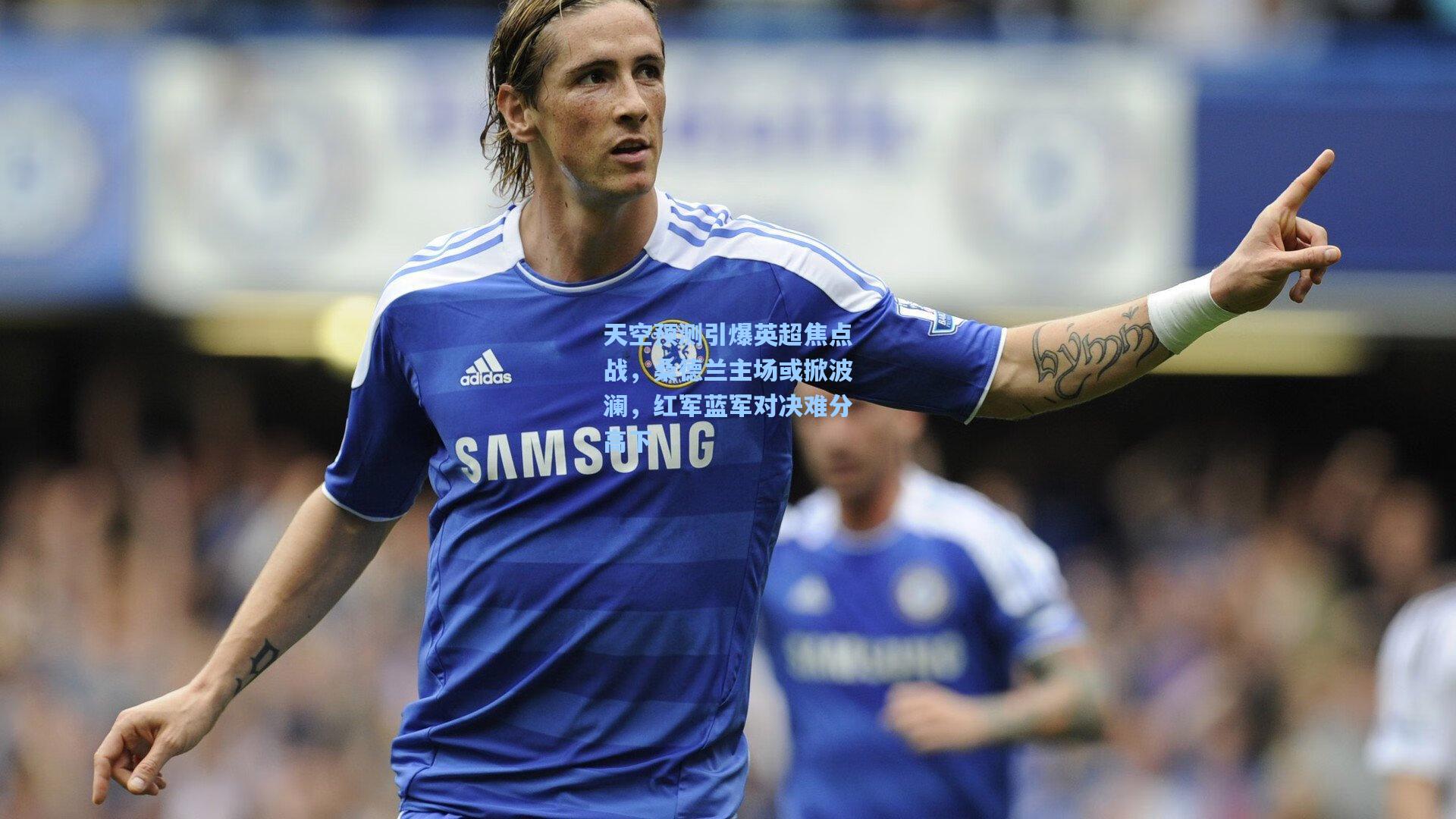 天空预测引爆英超焦点战，桑德兰主场或掀波澜，红军蓝军对决难分高下