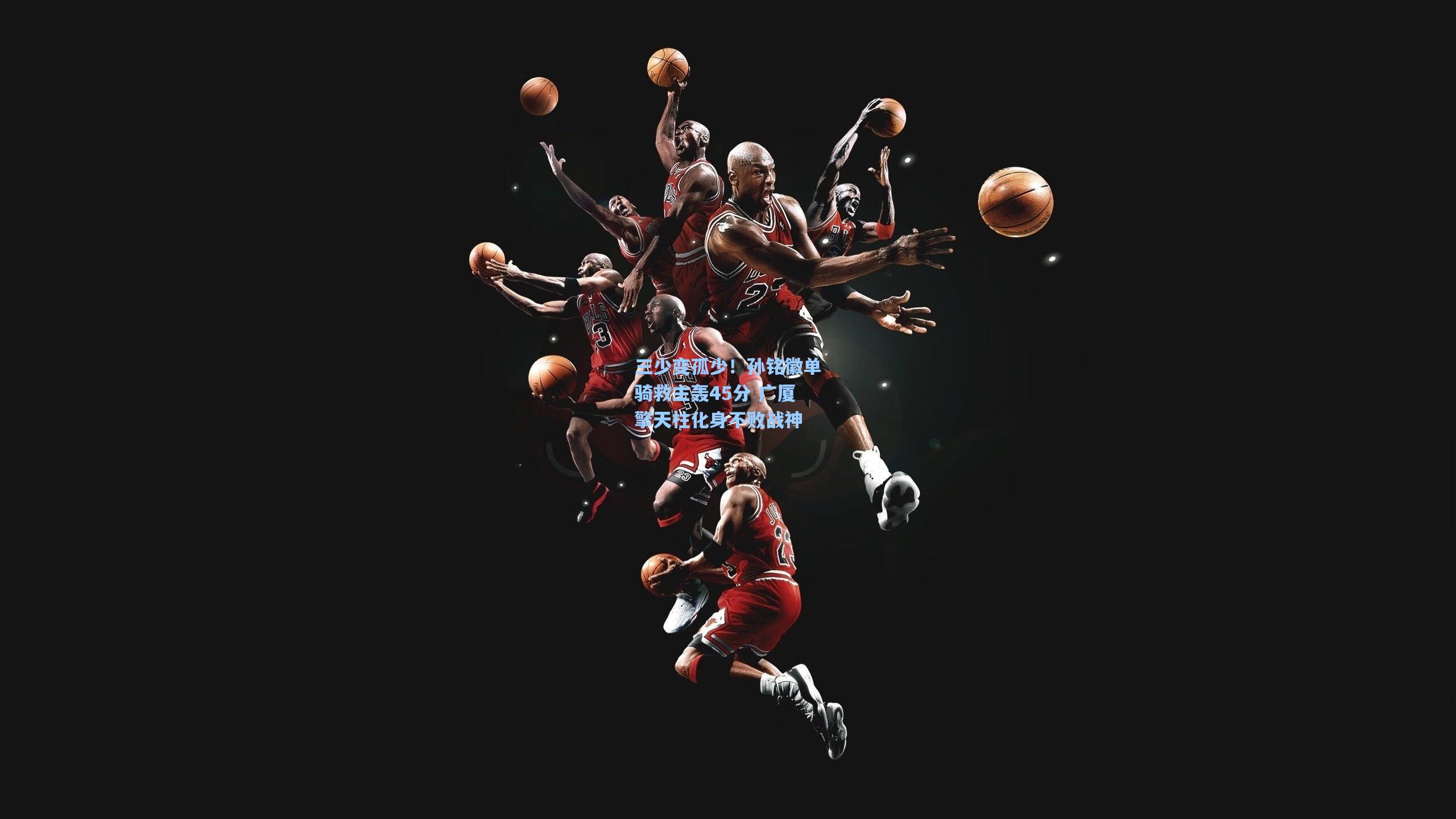 三少变孤少!孙铭徽单骑救主轰45分 广厦擎天柱化身不败战神