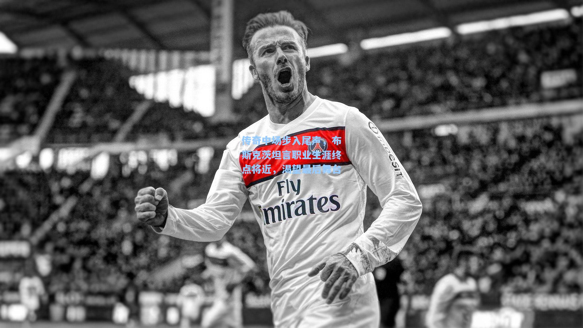 传奇中场步入尾声,布斯克茨坦言职业生涯终点将近,渴望最后舞台